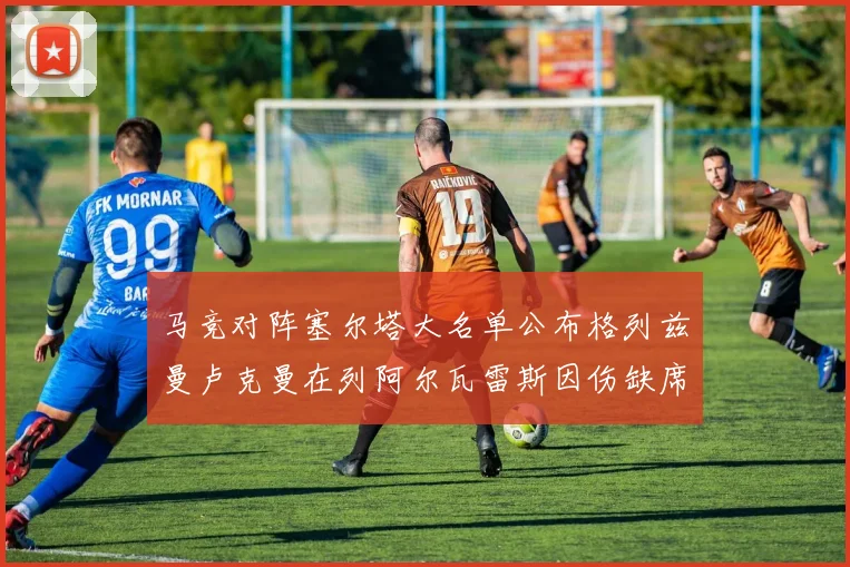 马竞对阵塞尔塔大名单公布格列兹曼卢克曼在列阿尔瓦雷斯因伤缺席