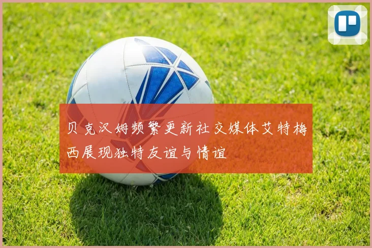 贝克汉姆频繁更新社交媒体艾特梅西展现独特友谊与情谊