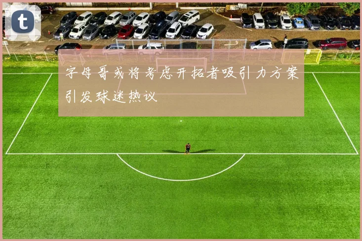 字母哥或将考虑开拓者吸引力方案引发球迷热议