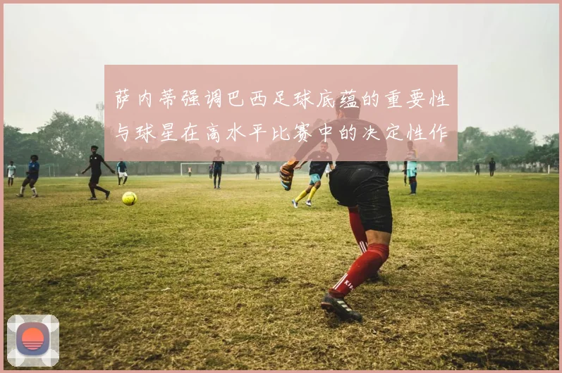 萨内蒂强调巴西足球底蕴的重要性与球星在高水平比赛中的决定性作用