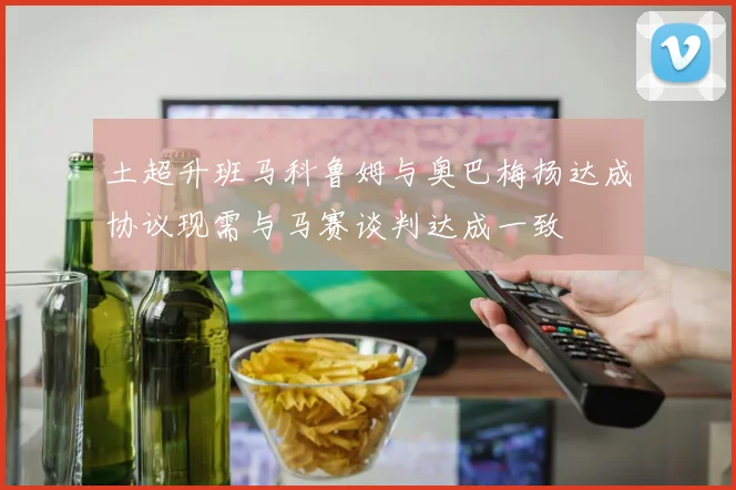 土超升班马科鲁姆与奥巴梅扬达成协议现需与马赛谈判达成一致
