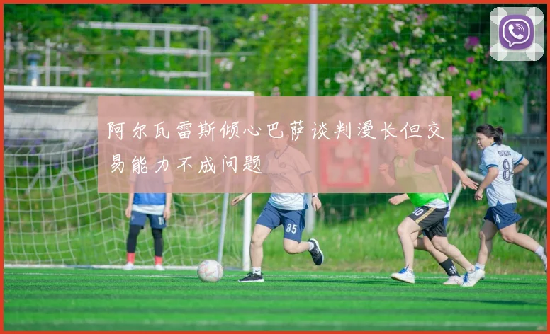 阿尔瓦雷斯倾心巴萨谈判漫长但交易能力不成问题