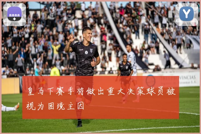 皇马下赛季将做出重大决策球员被视为困境主因