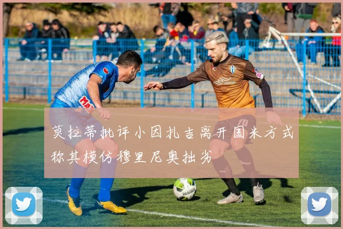 莫拉蒂批评小因扎吉离开国米方式称其模仿穆里尼奥拙劣