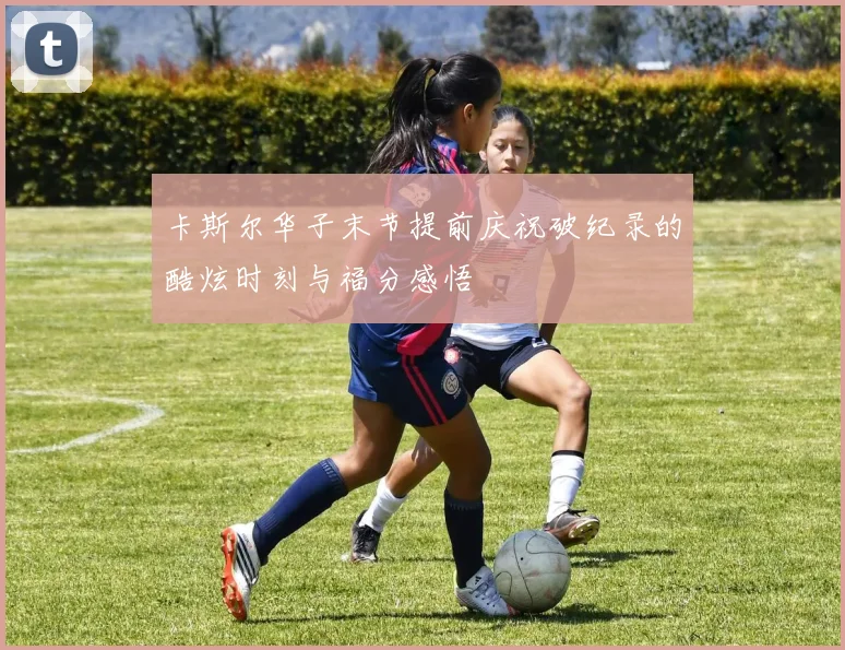 卡斯尔华子末节提前庆祝破纪录的酷炫时刻与福分感悟