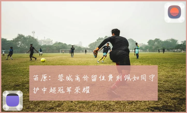 苗原：蓉城高价留住费利佩如同守护中超冠军荣耀