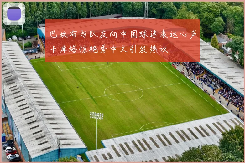 巴坎布与队友向中国球迷表达心声卡库塔惊艳秀中文引发热议