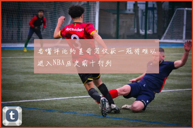 名嘴评论约基奇若仅获一冠将难以进入NBA历史前十行列