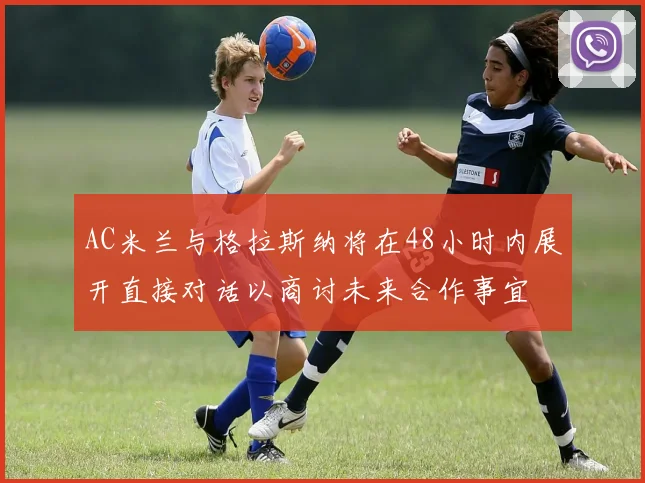 AC米兰与格拉斯纳将在48小时内展开直接对话以商讨未来合作事宜