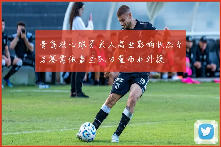 青岛核心球员亲人离世影响状态季后赛需依靠全队力量而非外援