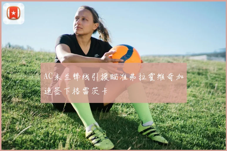 AC米兰锋线引援瞄准弗拉霍维奇加速签下格雷茨卡