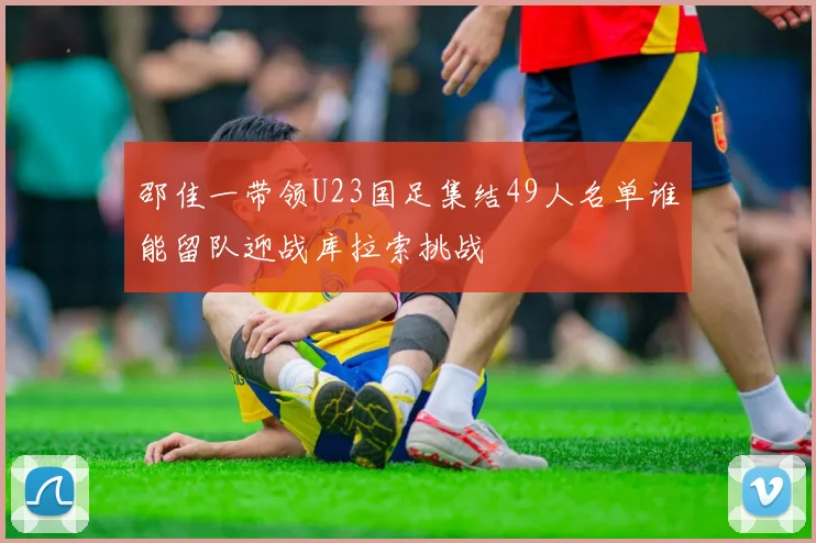 邵佳一带领U23国足集结49人名单谁能留队迎战库拉索挑战