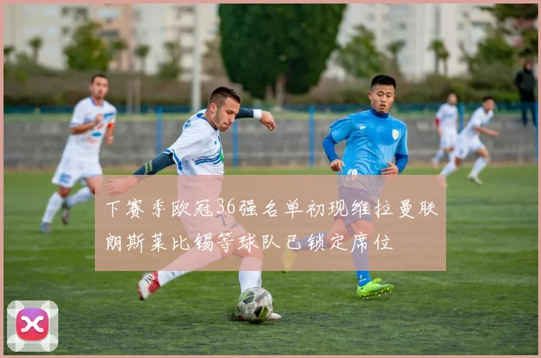 下赛季欧冠36强名单初现维拉曼联朗斯莱比锡等球队已锁定席位