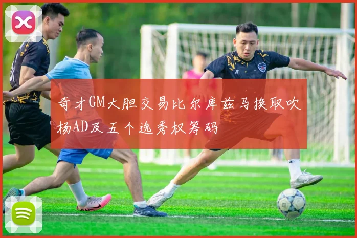 奇才GM大胆交易比尔库兹马换取吹杨AD及五个选秀权筹码