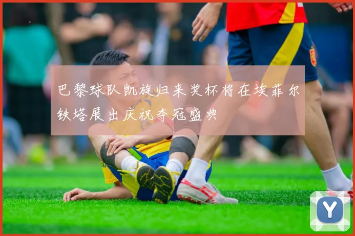 巴黎球队凯旋归来奖杯将在埃菲尔铁塔展出庆祝夺冠盛典