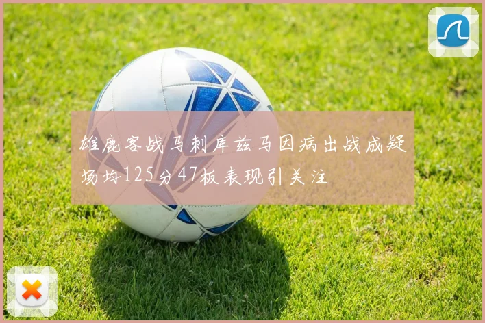 雄鹿客战马刺库兹马因病出战成疑场均125分47板表现引关注