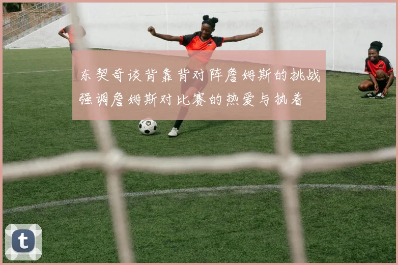 东契奇谈背靠背对阵詹姆斯的挑战强调詹姆斯对比赛的热爱与执着