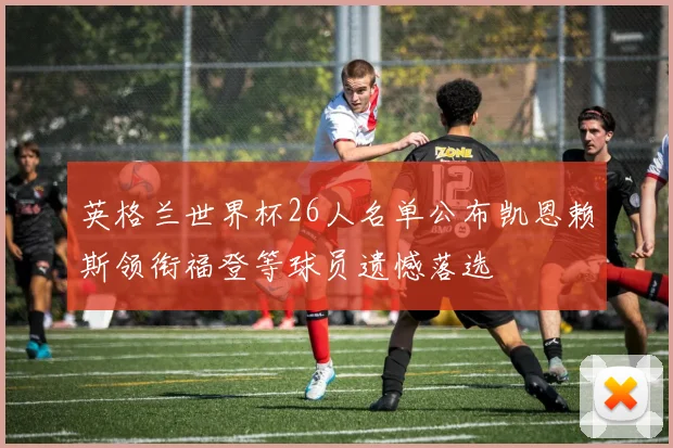 英格兰世界杯26人名单公布凯恩赖斯领衔福登等球员遗憾落选