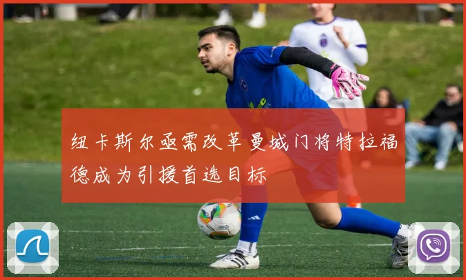 纽卡斯尔亟需改革曼城门将特拉福德成为引援首选目标